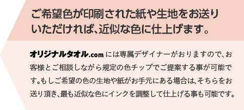 ご希望色が印刷された紙や生地をお送りいただければ、近似な色に仕上げます。