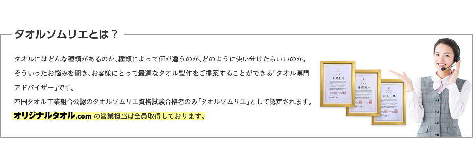 タオルソムリエとは？タオルにはどんな種類があるのか、種類によって何が違うのか、どのように使い分けたらいいのか。そういったお悩みを聞き、お客様にとって最適なタオル製作をご提案することができる「タオル専門アドバイザー」です。四国タオル工業組合公認のタオルソムリエ資格試験合格者のみ「タオルソムリエ」として認定されます。オリジナルタオル.comの営業担当は全員取得しております。