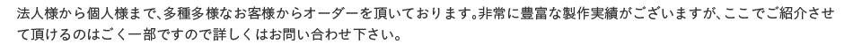 法人様から個人様まで、多種多様なお客様からオーダーを頂いております。非常に豊富な製作実績がございますが、ここでご紹介させて頂けるのはごく一部ですので詳しくはお問い合わせ下さい。