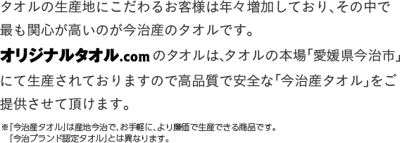 タオルの生産地にこだわるお客様は年々増加しており、その中で最も関心が高いのが今治産のタオルです。オリジナルタオル.comのタオルは、タオルの本場「愛媛県今治市」にて生産されておりますので高品質で安全な「今治産タオル」をご提供させて頂けます。