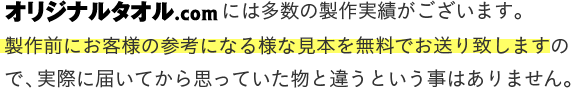 オリジナルタオル.comには多数の製作実績がございます。製作前にお客様の参考になる様な見本を無料でお送り致しますので、実際に届いてから思っていた物と違うという事はありません。