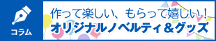 作って楽しい、もらって嬉しい！オリジナルノベルティ＆グッズ